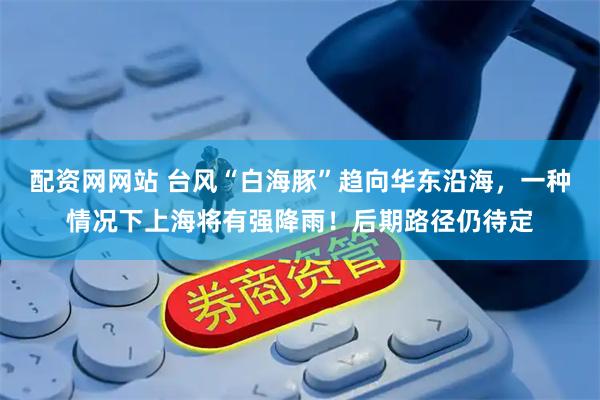 配资网网站 台风“白海豚”趋向华东沿海，一种情况下上海将有强降雨！后期路径仍待定