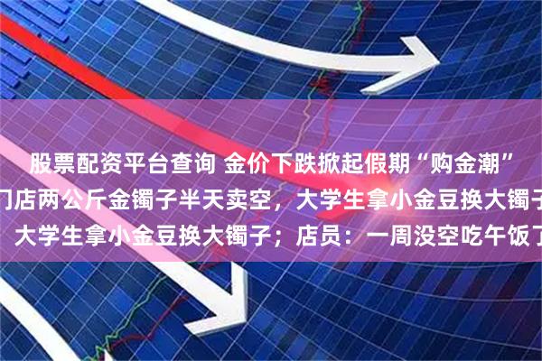 股票配资平台查询 金价下跌掀起假期“购金潮”，有金店客流暴涨：有门店两公斤金镯子半天卖空，大学生拿小金豆换大镯子；店员：一周没空吃午饭了